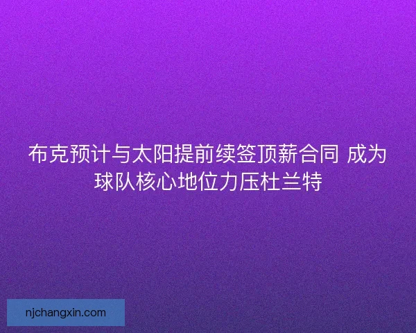 布克预计与太阳提前续签顶薪合同 成为球队核心地位力压杜兰特